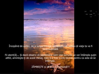 Începând de astăzi, de-a lungul întregii săptămâni vei vedea că viaţa ta va fi binecuvântată . Fii atent(ă)... Şi dacă observi că săptămâna care vine lucrurile se vor întâmpla puţin altfel, aminteşte-ţi de acest mesaj, care ţi-a fost trimis tocmai pentru ca asta să se întâmple.  ZÂMBEŞTE şi să ai o zi frumoasă!!! 