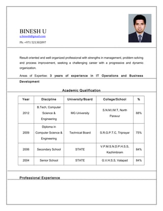 BINESH U
u.binesh@gmail.com
Ph: +971 521302897
Result oriented and well organized professional with strengths in management, problem solving
and process improvement, seeking a challenging career with a progressive and dynamic
organization.
Areas of Expertise: 3 years of experience in IT Operations and Business
Development
Academic Qualification
Year Discipline University/Board College/School %
2012
B.Tech, Computer
Science &
Engineering
MG University
S.N.M.I.M.T, North
Paravur
68%
2009
Diploma in
Computer Science &
Engineering
Technical Board S.R.G.P.T.C, Triprayar 75%
2006 Secondary School STATE
V.P.M.S.N.D.P.H.S.S,
Kazhimbram
84%
2004 Senior School STATE G.V.H.S.S, Valapad 84%
Professional Experience
 