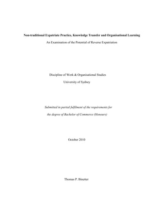 Non-traditional Expatriate Practice, Knowledge Transfer and Organisational Learning
An Examination of the Potential of Reverse Expatriation

Discipline of Work & Organisational Studies
University of Sydney

Submitted in partial fulfilment of the requirements for
the degree of Bachelor of Commerce (Honours)

October 2010

Thomas P. Binetter

 