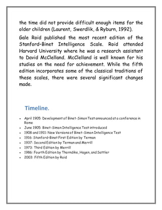 the time did not provide difficult enough items for the
older children (Laurent, Swerdlik, & Ryburn, 1992).
Gale Roid published the most recent edition of the
Stanford–Binet Intelligence Scale. Roid attended
Harvard University where he was a research assistant
to David McClelland. McClelland is well known for his
studies on the need for achievement. While the fifth
edition incorporates some of the classical traditions of
these scales, there were several significant changes
made.
Timeline.
 April 1905: Development of Binet-SimonTest announced at a conference in
Rome
 June 1905: Binet-Simon Intelligence Test introduced
 1908 and 1911: New Versions of Binet-Simon Intelligence Test
 1916: Stanford–Binet First Edition by Terman
 1937: Second Edition by Terman and Merrill
 1973: Third Edition by Merrill
 1986: Fourth Edition by Thorndike, Hagen, and Sattler
 2003: Fifth Edition by Roid
 