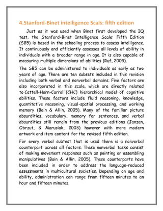 4.Stanford-Binet intelligence Scals: fifth edition
Just as it was used when Binet first developed the IQ
test, the Stanford–Binet Intelligence Scale: Fifth Edition
(SB5) is based in the schooling process to assess intelligence.
It continuously and efficiently assesses all levels of ability in
individuals with a broader range in age. It is also capable of
measuring multiple dimensions of abilities (Ruf, 2003).
The SB5 can be administered to individuals as early as two
years of age. There are ten subsets included in this revision
including both verbal and nonverbal domains. Five factors are
also incorporated in this scale, which are directly related
to Cattell-Horn-Carroll (CHC) hierarchical model of cognitive
abilities. These factors include fluid reasoning, knowledge,
quantitative reasoning, visual-spatial processing, and working
memory (Bain & Allin, 2005). Many of the familiar picture
absurdities, vocabulary, memory for sentences, and verbal
absurdities still remain from the previous editions (Janzen,
Obrzut, & Marusiak, 2003) however with more modern
artwork and item content for the revised fifth edition.
For every verbal subtest that is used there is a nonverbal
counterpart across all factors. These nonverbal tasks consist
of making movement responses such as pointing or assembling
manipulatives (Bain & Allin, 2005). These counterparts have
been included in order to address the language-reduced
assessments in multicultural societies. Depending on age and
ability, administration can range from fifteen minutes to an
hour and fifteen minutes.
 