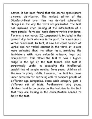 States, it has been found that the scores approximate
a normal distribution. The revised edition of the
Stanford–Binet over time has devised substantial
changes in the way the tests are presented. The test
has improved when looking at the introduction of a
more parallel form and more demonstrative standards.
For one, a non-verbal IQ component is included in the
present day tests whereas in the past, there was only a
verbal component. In fact, it now has equal balance of
verbal and non-verbal content in the tests. It is also
more animated than the other tests, providing the
test-takers with more colourful artwork, toys and
manipulatives. This allows the test to have a higher
range in the age of the test takers. This test is
purportedly useful in assessing the intellectual
capabilities of people ranging from young children all
the way to young adults. However, the test has come
under criticism for not being able to compare people of
different age categories, since each category gets a
different set of tests. Furthermore, very young
children tend to do poorly on the test due to the fact
that they are lacking in the concentration needed to
finish the test.
 