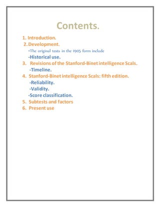 Contents.
1. Introduction.
2.Development.
-The original tests in the 1905 form include
-Historical use.
3. Revisions of the Stanford-Binetintelligence Scals.
-Timeline.
4. Stanford-Binetintelligence Scals: fifth edition.
-Reliability.
-Validity.
-Score classification.
5. Subtests and factors
6. Present use
 