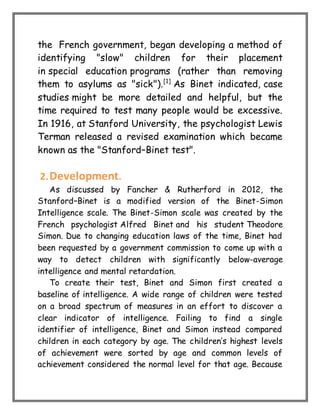 the French government, began developing a method of
identifying "slow" children for their placement
in special education programs (rather than removing
them to asylums as "sick").[1]
As Binet indicated, case
studies might be more detailed and helpful, but the
time required to test many people would be excessive.
In 1916, at Stanford University, the psychologist Lewis
Terman released a revised examination which became
known as the "Stanford–Binet test".
2.Development.
As discussed by Fancher & Rutherford in 2012, the
Stanford–Binet is a modified version of the Binet-Simon
Intelligence scale. The Binet-Simon scale was created by the
French psychologist Alfred Binet and his student Theodore
Simon. Due to changing education laws of the time, Binet had
been requested by a government commission to come up with a
way to detect children with significantly below-average
intelligence and mental retardation.
To create their test, Binet and Simon first created a
baseline of intelligence. A wide range of children were tested
on a broad spectrum of measures in an effort to discover a
clear indicator of intelligence. Failing to find a single
identifier of intelligence, Binet and Simon instead compared
children in each category by age. The children’s highest levels
of achievement were sorted by age and common levels of
achievement considered the normal level for that age. Because
 