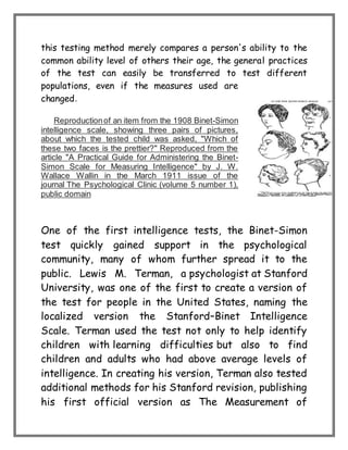 this testing method merely compares a person's ability to the
common ability level of others their age, the general practices
of the test can easily be transferred to test different
populations, even if the measures used are
changed.
Reproductionof an item from the 1908 Binet-Simon
intelligence scale, showing three pairs of pictures,
about which the tested child was asked, "Which of
these two faces is the prettier?" Reproduced from the
article "A Practical Guide for Administering the Binet-
Simon Scale for Measuring Intelligence" by J. W.
Wallace Wallin in the March 1911 issue of the
journal The Psychological Clinic (volume 5 number 1),
public domain
One of the first intelligence tests, the Binet-Simon
test quickly gained support in the psychological
community, many of whom further spread it to the
public. Lewis M. Terman, a psychologist at Stanford
University, was one of the first to create a version of
the test for people in the United States, naming the
localized version the Stanford–Binet Intelligence
Scale. Terman used the test not only to help identify
children with learning difficulties but also to find
children and adults who had above average levels of
intelligence. In creating his version, Terman also tested
additional methods for his Stanford revision, publishing
his first official version as The Measurement of
 