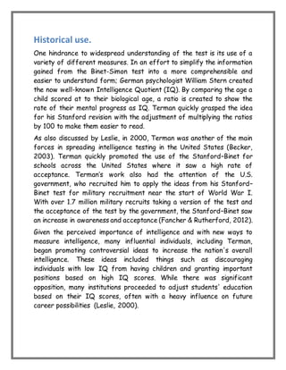 Historical use.
One hindrance to widespread understanding of the test is its use of a
variety of different measures. In an effort to simplify the information
gained from the Binet-Simon test into a more comprehensible and
easier to understand form; German psychologist William Stern created
the now well-known Intelligence Quotient (IQ). By comparing the age a
child scored at to their biological age, a ratio is created to show the
rate of their mental progress as IQ. Terman quickly grasped the idea
for his Stanford revision with the adjustment of multiplying the ratios
by 100 to make them easier to read.
As also discussed by Leslie, in 2000, Terman was another of the main
forces in spreading intelligence testing in the United States (Becker,
2003). Terman quickly promoted the use of the Stanford–Binet for
schools across the United States where it saw a high rate of
acceptance. Terman’s work also had the attention of the U.S.
government, who recruited him to apply the ideas from his Stanford–
Binet test for military recruitment near the start of World War I.
With over 1.7 million military recruits taking a version of the test and
the acceptance of the test by the government, the Stanford–Binet saw
an increase in awareness and acceptance (Fancher & Rutherford, 2012).
Given the perceived importance of intelligence and with new ways to
measure intelligence, many influential individuals, including Terman,
began promoting controversial ideas to increase the nation's overall
intelligence. These ideas included things such as discouraging
individuals with low IQ from having children and granting important
positions based on high IQ scores. While there was significant
opposition, many institutions proceeded to adjust students' education
based on their IQ scores, often with a heavy influence on future
career possibilities (Leslie, 2000).
 