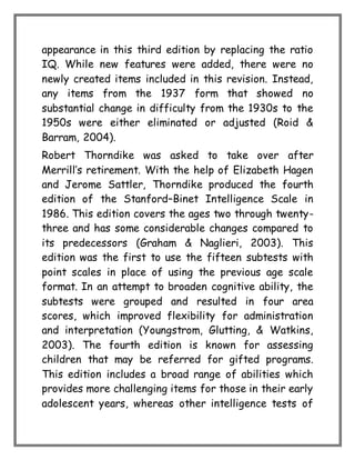 appearance in this third edition by replacing the ratio
IQ. While new features were added, there were no
newly created items included in this revision. Instead,
any items from the 1937 form that showed no
substantial change in difficulty from the 1930s to the
1950s were either eliminated or adjusted (Roid &
Barram, 2004).
Robert Thorndike was asked to take over after
Merrill’s retirement. With the help of Elizabeth Hagen
and Jerome Sattler, Thorndike produced the fourth
edition of the Stanford–Binet Intelligence Scale in
1986. This edition covers the ages two through twenty-
three and has some considerable changes compared to
its predecessors (Graham & Naglieri, 2003). This
edition was the first to use the fifteen subtests with
point scales in place of using the previous age scale
format. In an attempt to broaden cognitive ability, the
subtests were grouped and resulted in four area
scores, which improved flexibility for administration
and interpretation (Youngstrom, Glutting, & Watkins,
2003). The fourth edition is known for assessing
children that may be referred for gifted programs.
This edition includes a broad range of abilities which
provides more challenging items for those in their early
adolescent years, whereas other intelligence tests of
 