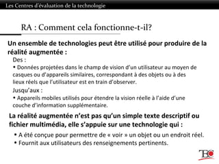 RA : Comment cela fonctionne-t-il?
Les Centres d’évaluation de la technologie
Des :
• Données projetées dans le champ de vision d’un utilisateur au moyen de
casques ou d’appareils similaires, correspondant à des objets ou à des
lieux réels que l’utilisateur est en train d’observer.
Jusqu’aux :
• Appareils mobiles utilisés pour étendre la vision réelle à l’aide d’une
couche d’information supplémentaire.
• A été conçue pour permettre de « voir » un objet ou un endroit réel.
• Fournit aux utilisateurs des renseignements pertinents.
Un ensemble de technologies peut être utilisé pour produire de la
réalité augmentée :
La réalité augmentée n’est pas qu’un simple texte descriptif ou
fichier multimédia, elle s’appuie sur une technologie qui :
 