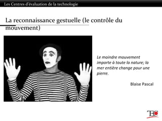 La reconnaissance gestuelle (le contrôle du
mouvement)
Les Centres d’évaluation de la technologie
Le moindre mouvement
importe à toute la nature; la
mer entière change pour une
pierre.
Blaise Pascal
 