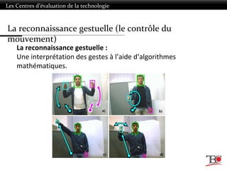 Les Centres d’évaluation de la technologie
La reconnaissance gestuelle :
Une interprétation des gestes à l’aide d’algorithmes
mathématiques.
La reconnaissance gestuelle (le contrôle du
mouvement)
 