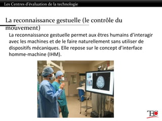 Les Centres d’évaluation de la technologie
La reconnaissance gestuelle permet aux êtres humains d’interagir
avec les machines et de le faire naturellement sans utiliser de
dispositifs mécaniques. Elle repose sur le concept d’interface
homme-machine (IHM).
La reconnaissance gestuelle (le contrôle du
mouvement)
 