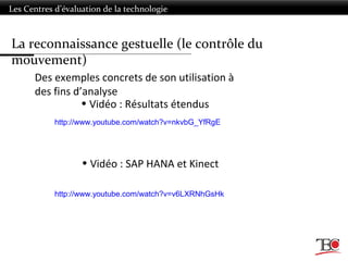 Les Centres d’évaluation de la technologie
Des exemples concrets de son utilisation à
des fins d’analyse
• Vidéo : SAP HANA et Kinect
• Vidéo : Résultats étendus
http://www.youtube.com/watch?v=nkvbG_YfRgE
http://www.youtube.com/watch?v=v6LXRNhGsHk
La reconnaissance gestuelle (le contrôle du
mouvement)
 