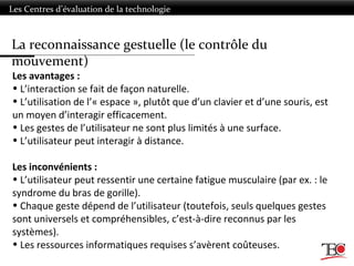 Les Centres d’évaluation de la technologie
Les avantages :
• L’interaction se fait de façon naturelle.
• L’utilisation de l’« espace », plutôt que d’un clavier et d’une souris, est
un moyen d’interagir efficacement.
• Les gestes de l’utilisateur ne sont plus limités à une surface.
• L’utilisateur peut interagir à distance.
Les inconvénients :
• L’utilisateur peut ressentir une certaine fatigue musculaire (par ex. : le
syndrome du bras de gorille).
• Chaque geste dépend de l’utilisateur (toutefois, seuls quelques gestes
sont universels et compréhensibles, c’est-à-dire reconnus par les
systèmes).
• Les ressources informatiques requises s’avèrent coûteuses.
La reconnaissance gestuelle (le contrôle du
mouvement)
 