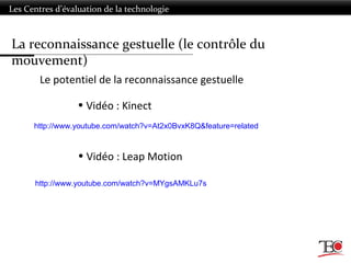 Les Centres d’évaluation de la technologie
Le potentiel de la reconnaissance gestuelle
• Vidéo : Kinect
• Vidéo : Leap Motion
http://www.youtube.com/watch?v=At2x0BvxK8Q&feature=related
http://www.youtube.com/watch?v=MYgsAMKLu7s
La reconnaissance gestuelle (le contrôle du
mouvement)
 