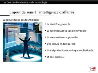 L’ajout de sens à l’intelligence d’affaires
Les Centres d’évaluation de la technologie
La convergence des technologies
• La réalité augmentée.
• La reconnaissance vocale et visuelle.
• La reconnaissance gestuelle.
• Des calculs en temps réel.
• Une signalisation numérique sophistiquée.
• Et plus encore…
 