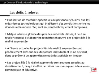 Les défis à relever
Les Centres d’évaluation de la technologie
• L’utilisation de matériels spécifiques ou personnalisés, ainsi que les
mécanismes technologiques qui établissent des corrélations entre les
données et le monde réel, sont souvent techniquement complexes.
• Malgré la baisse globale des prix des matériels utilisés, il peut se
révéler coûteux d’élaborer et de mettre en œuvre des projets liés à la
réalité augmentée.
• À l’heure actuelle, les projets liés à la réalité augmentée sont
généralement axés sur des utilisateurs individuels et ils ne peuvent
donc se prêter à un apprentissage ou à des activités en groupe.
• Les projets liés à la réalité augmentée sont souvent associés au
divertissement, ce qui soulève certaines questions quant à leur valeur
commerciale et éducative.
 