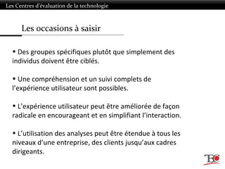 Les occasions à saisir
Les Centres d’évaluation de la technologie
• Des groupes spécifiques plutôt que simplement des
individus doivent être ciblés.
• Une compréhension et un suivi complets de
l’expérience utilisateur sont possibles.
• L’expérience utilisateur peut être améliorée de façon
radicale en encourageant et en simplifiant l’interaction.
• L’utilisation des analyses peut être étendue à tous les
niveaux d’une entreprise, des clients jusqu’aux cadres
dirigeants.
 