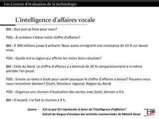 L’intelligence d’affaires vocale
Les Centres d’évaluation de la technologie
Siri : Que puis-je faire pour vous?
PDG : À combien s’élève notre chiffre d’affaires?
Siri : À 300 millions jusqu’à présent. Nous avons enregistré une croissance de 10 % sur douze
mois.
PDG : Quelle est la région qui affiche les moins bons résultats?
Siri : Celle du Nord. Le chiffre d’affaires y a diminué de 20 % comparativement à la même
période l’an passé.
PDG : Envoie un texto à Scott pour savoir pourquoi le chiffre d’affaires a baissé? Pouvons-nous
nous rencontrer demain? (Scott, Directeur régional, Région du Nord)
PDG : Organise une réunion d’évaluation des ventes avec Scott, demain à 9 h.
Siri : D’accord. J’ai fixé la réunion à 9 h.
Source : Est-ce que Siri représente le futur de l’intelligence d’affaires?
Extrait du blogue d’analyse des activités commerciales de Manish Desai
 