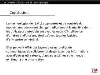 Conclusion
Les Centres d’évaluation de la technologie
Les technologies de réalité augmentée et de contrôle du
mouvement pourraient changer radicalement la manière dont
les utilisateurs interagissent avec les outils d’intelligence
d’affaires et d’analyse, ainsi qu’avec tous les logiciels
d’entreprise en général.
Elles peuvent offrir des façons plus naturelles de
communiquer, de collaborer et de partager des informations
avec d’autres utilisateurs, d’autres systèmes et le monde
extérieur à une organisation.
 
