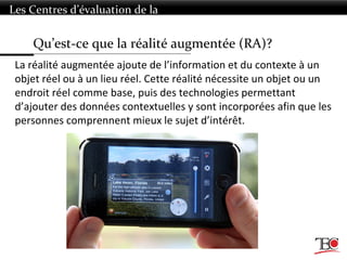 Qu’est-ce que la réalité augmentée (RA)?
Les Centres d’évaluation de la
technologie
La réalité augmentée ajoute de l’information et du contexte à un
objet réel ou à un lieu réel. Cette réalité nécessite un objet ou un
endroit réel comme base, puis des technologies permettant
d’ajouter des données contextuelles y sont incorporées afin que les
personnes comprennent mieux le sujet d’intérêt.
 