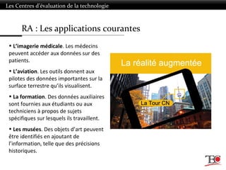 RA : Les applications courantes
Les Centres d’évaluation de la technologie
• L’imagerie médicale. Les médecins
peuvent accéder aux données sur des
patients.
• L’aviation. Les outils donnent aux
pilotes des données importantes sur la
surface terrestre qu’ils visualisent.
• La formation. Des données auxiliaires
sont fournies aux étudiants ou aux
techniciens à propos de sujets
spécifiques sur lesquels ils travaillent.
• Les musées. Des objets d’art peuvent
être identifiés en ajoutant de
l’information, telle que des précisions
historiques.
 