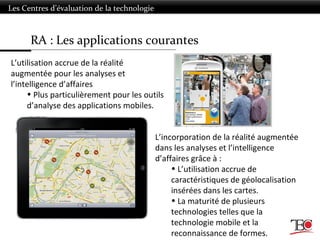 RA : Les applications courantes
Les Centres d’évaluation de la technologie
L’utilisation accrue de la réalité
augmentée pour les analyses et
l’intelligence d’affaires
• Plus particulièrement pour les outils
d’analyse des applications mobiles.
L’incorporation de la réalité augmentée
dans les analyses et l’intelligence
d’affaires grâce à :
• L’utilisation accrue de
caractéristiques de géolocalisation
insérées dans les cartes.
• La maturité de plusieurs
technologies telles que la
technologie mobile et la
reconnaissance de formes.
 