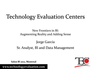 Technology Evaluation Centers

                    New Frontiers in BI:
             Augmenting Reality and Adding Sense

                               Jorge García
          Sr. Analyst, BI and Data Management


     Salon BI 2012, Montreal

www.technologyevaluation.com
 