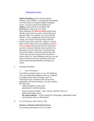 Management science


     Subject Headings may be found in special
     thesaurus, like in ERIC, or provided by the database
     or in the Library of Congress Subject Headings
     source. You may search most databases by
     subject, using controlled vocabulary OR
     keyword, by using your own words
     Some databases use field searching which means
     that the search term you used is only looked up in
     specific fields. For example, if you are using the
     Library’s online catalog and select the keyword
     search, your search will locate items with that
     specific search term in the title, subject or content
     fields. On the other hand, some databases use free-
     text searching which means that the search term
     you have selected will locate items anywhere in a
     document or record. This type of searching may
     return false drops or irrelevant items because the
     search term you have located will be located no
     matter where it is. Some databases may give you the
     choice for field or free-text searching. Check the
     sites for this information before you begin your
     search.

2.   Searching Databases

     A.      Search Strategies –
     Your library provides access to over 101 databases.
     You can search these databases from any computer
     on campus and/or from off campus sites. In
     selecting the type of database that will provide
     appropriate and relevant articles, you may consider
     the following:
         subject discipline of your topic –
         specialized or multidisciplinary
        type of resources needed – basic sources, scholarly sources or
        professional/trade sources
        the target audience – is the research for a term paper, independent study,
        senior project, thesis or dissertation?

B.   Use of Databases Subscribed by TSU

     Databases in Business Information Systems
     Your Library subscribes to over 101 online
 