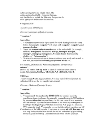 databases in general and subject fields. The
databases in subject field – Computer Science,
and also Business include the following that provide the
most appropriate and relevant information:

CompendexWeb

Years Covered: 1970-Present

Relevancy: computers and data processing

Truncation: *

Search Tips:
1. You need to use truncation (*) to search for words that begin with the same
   letters. For example, computer* will return with computer, computers, and
   computerization.
2. Terms are automatically stemmed except in the author field. For example,
   the word management will retrieve manage, managed, manager,
   managers, managing, management. You can disable this feature by
   clicking on “ Autostemming ”.
3. To search for an exact phrase or phrase containing stop words such as and, or,
   not, near, enclose term in braces {} or quotation marks “ “.

For example, {Robotics and Autonomous Systems} or “networked
robotics”.
Browse the author look-up index to select all variations of an author’s
name. For example, Smith, A. OR Smith, A.J. OR Smith, Allen J.

MIT Press
Years Covered: Varies by journal titles. You may want to browse journals by
subject or title to see the coverage for each journal.

Relevancy: Business, Computer Science

Truncation: *

Search Tips:
1. You can search this database by BROWSING the journals and/or by
   searching a phrase or phrases. For example, you can browse the MIT database
   by journals subscribed by your library. In this case you will have access to
   full-text articles. You may chose the format of the article by clicking next to
   RealPage, RealPage Plugin, PDF (full-document), PDF (page at a time) and
   SVG (page at a time). You can also browse by title, subject, publisher and LC
Classification of the MIT journals. If you chose to browse all MIT Journals, you
   will only retrieve abstracts of articles that are not subscribed by your library.
   However, your Interlibrary Loan librarian can obtain articles you need .
 