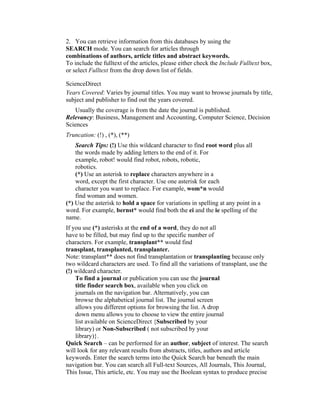 2. You can retrieve information from this databases by using the
SEARCH mode. You can search for articles through
combinations of authors, article titles and abstract keywords.
To include the fulltext of the articles, please either check the Include Fulltext box,
or select Fulltext from the drop down list of fields.

ScienceDirect
Years Covered: Varies by journal titles. You may want to browse journals by title,
subject and publisher to find out the years covered.
   Usually the coverage is from the date the journal is published.
Relevancy: Business, Management and Accounting, Computer Science, Decision
Sciences
Truncation: (!) , (*), (**)
    Search Tips: (!) Use this wildcard character to find root word plus all
    the words made by adding letters to the end of it. For
    example, robot! would find robot, robots, robotic,
    robotics.
    (*) Use an asterisk to replace characters anywhere in a
    word, except the first character. Use one asterisk for each
    character you want to replace. For example, wom*n would
    find woman and women.
(*) Use the asterisk to hold a space for variations in spelling at any point in a
word. For example, bernst* would find both the ei and the ie spelling of the
name.
If you use (*) asterisks at the end of a word, they do not all
have to be filled, but may find up to the specific number of
characters. For example, transplant** would find
transplant, transplanted, transplanter.
Note: transplant** does not find transplantation or transplanting because only
two wildcard characters are used. To find all the variations of transplant, use the
(!) wildcard character.
    To find a journal or publication you can use the journal
    title finder search box, available when you click on
    journals on the navigation bar. Alternatively, you can
    browse the alphabetical journal list. The journal screen
    allows you different options for browsing the list. A drop
    down menu allows you to choose to view the entire journal
    list available on ScienceDirect {Subscribed by your
    library) or Non-Subscribed ( not subscribed by your
    library)}.
Quick Search – can be performed for an author, subject of interest. The search
will look for any relevant results from abstracts, titles, authors and article
keywords. Enter the search terms into the Quick Search bar beneath the main
navigation bar. You can search all Full-text Sources, All Journals, This Journal,
This Issue, This article, etc. You may use the Boolean syntax to produce precise
 