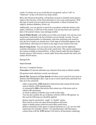results. It is better not to use words that are too general, such as “cell” or
“behaviour” as they will retrieve too many results.
Basic and Advanced Searching- will perform accurate or detailed search queries,
improve the relevancy of the retrieved articles or save your search queries. With
this type of search you can search across all journals, a subset of journals (by
subject), abstracts databases, Scirus, etc.
Additionally, you can specify to search for your phrase within the abstract, title,
author, references, or full-text of the content. You can also limit your search by
date or the journal volume, issue and page number.
Search Within Results- will enable you to refine your Search. You can run a new
search that is restricted to the list of articles you are already viewing. You can
perform unlimited number of refinements, each time restricting your search to
only the list of results you already have. Each stage of refinement appears in the
search history, allowing you to return to any stage of your search at any time.
Search Using Scirus- You can search across the entire web for additional
scientific information via Scirus tab on the search form. This search complements
the content available on ScienceDirect. A Basic Search under Decision Support
System retrieves 3824 articles, a search under Scirus that searches the entire web
renders 40,439 entries.

SpringerLink

Years Covered:

Relevancy: Computer Science
Truncation: (*) asterisk substitutes any character from none to infinite number.
(?) question mark substitutes exactly one character
Search Tips: SpringerLink Easy Search will allow you to search for any terms in
abstracts and bibliographic data. Type in one or more search terms and mark how
they are to be connected:
    either connected by AND (default) to find articles that contain all the terms
    such as robotics AND manufacturing.
    or connected by OR to find articles that contain any of the terms such as
    robotics OR automation.
    or search as phrase to find the exact words in this order.
    You can also combine the use of phrases with the AND or OR operator. In
    this case the following syn should be applied:
    phrases must be enclosed by ‘single” or “double” quotes
    there must be at least one space between phrases and terms
    single or double quotes cannot be used within search terms
    phrases consisting of only spaces or special characters (),{},[], are not valid
    expressions For example, robotics “car manufacturing” and choosing to
    connect them with the AND operator will retrieve all documents containing
 