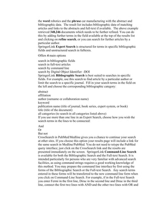 the word robotics and the phrase car manufacturing with the abstract and
bibliographic data. The result list includes bibliographic data of matching
articles and links to the abstracts and full-text if available. The above example
retrieved 348,246 documents which needs to be further refined. You can do
this by adding further terms in the field available at the top of the results list
and clicking on refine search, or you can search for further articles by a
particular author.
SpringerLink Expert Search is structured for terms in specific bibliographic
fields and unstructured search in fulltexts.
Offers 4 main options
search in bibliographic fields
search in full-text articles
search by command line
search by Digital Object Identifier –DOI
SpringerLink Bibliographic Search is best suited to searches in specific
fields. For example, use this search to find article by a particular author or
limit the search to a specific journal. Fill in your search terms in the field on
the left and choose the corresponding bibliographic category:
abstract
affiliation
author (surname or collaboration name)
keyword
publication name (title of journal, book series, expert system, or book)
title (title of the document)
all categories (to search in all categories listed above)
If you use more than one line in an Expert Search, choose how you wish the
search terms in the lines to be connected:
And
Or
But not
CrossSearch in PubMed/Medline gives you a chance to continue your search
at other sites. If you choose this option your results page will include a link for
the same search in Medline/PubMed. You do not need to retype the PubMed
query interface; just click on the CrossSearch link and the results are
presented immediately on the screen. SpringerLink Command-Line Search
is available for both the Bibliographic Search and the Full-text Search. It is
intended particularly for persons who are very familiar with advanced search
facilities, as using command strings requires a good working knowledge of
this method. You may prepare the command line interface by first using the
forms of the Bibliographic Search or the Full-text Search. Any search terms
entered in these forms will be transferred to the new command line form when
you click on Command-Line Search. For example, if in the Full-text Search
you enter Fermi in the first line, Dirac in the second line and Dirac in the third
line, connect the first two lines with AND and the other two lines with OR and
 