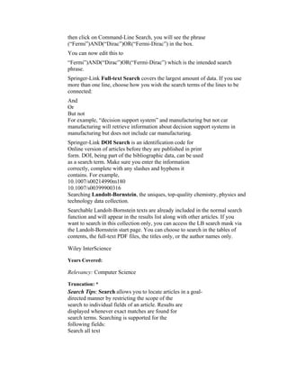 then click on Command-Line Search, you will see the phrase
(“Fermi”)AND(“Dirac”)OR(“Fermi-Dirac”) in the box.
You can now edit this to
“Fermi”)AND(“Dirac”)OR(“Fermi-Dirac”) which is the intended search
phrase.
Springer-Link Full-text Search covers the largest amount of data. If you use
more than one line, choose how you wish the search terms of the lines to be
connected:
And
Or
But not
For example, “decision support system” and manufacturing but not car
manufacturing will retrieve information about decision support systems in
manufacturing but does not include car manufacturing.
Springer-Link DOI Search is an identification code for
Online version of articles before they are published in print
form. DOI, being part of the bibliographic data, can be used
as a search term. Make sure you enter the information
correctly, complete with any slashes and hyphens it
contains. For example,
10.1007/s00214990m180
10.1007/s00399900316
Searching Landolt-Bornstein, the uniques, top-quality chemistry, physics and
technology data collection.
Searchable Landolt-Bornstein texts are already included in the normal search
function and will appear in the results list along with other articles. If you
want to search in this collection only, you can access the LB search mask via
the Landolt-Bornstein start page. You can choose to search in the tables of
contents, the full-text PDF files, the titles only, or the author names only.

Wiley InterScience

Years Covered:

Relevancy: Computer Science

Truncation: *
Search Tips: Search allows you to locate articles in a goal-
directed manner by restricting the scope of the
search to individual fields of an article. Results are
displayed whenever exact matches are found for
search terms. Searching is supported for the
following fields:
Search all text
 