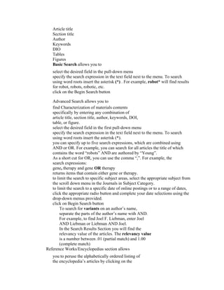Article title
   Section title
   Author
   Keywords
   DIO
   Tables
   Figures
   Basic Search allows you to
   select the desired field in the pull-down menu
   specify the search expression in the text field next to the menu. To search
   using word roots insert the asterisk (*) . For example, robot* will find results
   for robot, robots, robotic, etc.
   click on the Begin Search button

   Advanced Search allows you to
   find Characterization of materials contents
   specifically by entering any combination of
   article title, section title, author, keywords, DOI,
   table, or figure.
   select the desired field in the first pull-down menu
   specify the search expression in the text field next to the menu. To search
   using word roots insert the asterisk (*).
   you can specify up to five search expressions, which are combined using
   AND or OR. For example, you can search for all articles the title of which
   contains the word “robots” AND are authored by “Young”.
   As a short cut for OR, you can use the comma “,”. For example, the
   search expressions:
   gene, therapy and gene OR therapy
   returns items that contain either gene or therapy.
   to limit the search to specific subject areas, select the appropriate subject from
   the scroll down menu in the Journals in Subject Category.
   to limit the search to a specific date of online postings or to a range of dates,
   click the appropriate radio button and complete your date selections using the
   drop-down menus provided.
   click on Begin Search button
        To search for variants on an author’s name,
        separate the parts of the author’s name with AND.
        For example, to find Joel F. Liebman, enter Joel
        AND Liebman or Liebman AND Joel.
        In the Search Results Section you will find the
        relevancy value of the articles. The relevancy value
        is a number between .01 (partial match) and 1.00
        (complete match)
Reference Works/Encyclopedias section allows
   you to peruse the alphabetically ordered listing of
   the encyclopedia’s articles by clicking on the
 