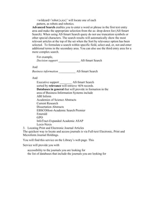 <wildcard>’robot{s,ics}’ will locate one of each
           pattern, as robots and robotics.
       Advanced Search enables you to enter a word or phrase in the first text entry
       area and make the appropriate selection from the as: drop-down list (All-Smart
       Search). When using All-Smart Search query do not use truncation symbols or
       other special characters. The search results will automatically show the most
       relevant articles at the top of the set when the Sort by relevance option has been
       selected. To formulate a search within specific field, select and, or, not and enter
       additional terms in the secondary area. You can also use the third entry area for a
       more complex search.
           For example,
           Decision support ______________ All-Smart Search

       And
       Business information ___________ All-Smart Search

       And
          Executive support ________ All-Smart Search
          sorted by relevance will retrieve 1674 records.
          Databases in general that will provide in formation in the
          area of Business Information Systems include
          ABI Inform
          Academies of Science Abstracts
          Current Research
          Dissertation Abstracts
          EBSCOHost-Academic Search Premier
          Emerald
          GPO
          InfoTract-Expanded Academic ASAP
          Lexis-Nexis
3. Locating Print and Electronic Journal Articles
The quickest way to locate and access journals is via Full-text Electronic, Print and
Microform Journal Holdings.
You will find this service on the Library’s web page. This
Service will provide you with
   accessibility to the journals you are looking for
   the list of databases that include the journals you are looking for
 