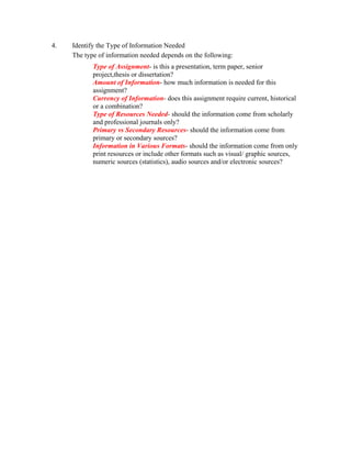 4.   Identify the Type of Information Needed
     The type of information needed depends on the following:
            Type of Assignment- is this a presentation, term paper, senior
            project,thesis or dissertation?
            Amount of Information- how much information is needed for this
            assignment?
            Currency of Information- does this assignment require current, historical
            or a combination?
            Type of Resources Needed- should the information come from scholarly
            and professional journals only?
            Primary vs Secondary Resources- should the information come from
            primary or secondary sources?
            Information in Various Formats- should the information come from only
            print resources or include other formats such as visual/ graphic sources,
            numeric sources (statistics), audio sources and/or electronic sources?
 