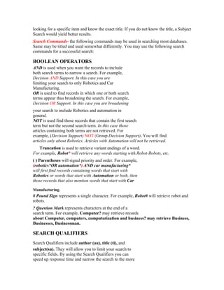 looking for a specific item and know the exact title. If you do not know the title, a Subject
Search would yield better results.
Search Commands- the following commands may be used in searching most databases.
Same may be titled and used somewhat differently. You may use the following search
commands for a successful search:

BOOLEAN OPERATORS
AND is used when you want the records to include
both search terms to narrow a search. For example,
Decision AND Support. In this case you are
limiting your search to only Robotics and Car
Manufacturing.
OR is used to find records in which one or both search
terms appear thus broadening the search. For example,
Decision OR Support. In this case you are broadening
your search to include Robotics and automation in
general.
NOT is used find those records that contain the first search
term but not the second search term. In this case those
articles containing both terms are not retrieved. For
example, (Decision Support) NOT (Group Decision Support). You will find
articles only about Robotics. Articles with Automation will not be retrieved.
   Truncation is used to retrieve variant endings of a word.
For example, Robot* will retrieve any words starting with Robot-Robots, etc.
( ) Parentheses will signal priority and order. For example,
(robotics*OR automation*) AND car manufacturing*
will first find records containing words that start with
Robotics or words that start with Automation or both, then
those records that also mention words that start with Car

Manufacturing.
# Pound Sign represents a single character. For example, Robot# will retrieve robot and
robots.
? Question Mark represents characters at the end of a
search term. For example, Computer? may retrieve records
about Computer, computers, computerization and business? may retrieve Business,
Businesses, Businessman.

SEARCH QUALIFIERS
Search Qualifiers include author (au), title (ti), and
subject(su). They will allow you to limit your search to
specific fields. By using the Search Qualifiers you can
speed up response time and narrow the search to the more
 