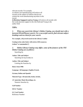 relevant records. For example,
su robotics not manufacturing will retrieve all
records on the subject of robotics that do not
contain the word manufacturing anywhere in the
record.
ti (Decision Suppport) and au Young will retrieve all records with
the words decision support in the title field and Young in the
author field

TIPS:
1.    When you search the Library’s Online Catalog, you should start with a
keyword (Word/Phrase) search. For a successful search, find relevant subject
headings and use them for your search.
For example, a Keyword search in the Library’s online

Catalog in the order below will retrieve 818 resources:
(robots* or automation*)

2.    Online Library Catalogs may differ, some of the features of the TSU
Online Catalog are as follows:
   Searching by

Author, Title and Subject
   Searching for keyword(s) in

Author, Title and Subject
   Limiting the Searches by

Dates: from 1900-

Language: All languages, English, French,

German, Italian and Spanish

Material Type: All materials, books, Serials,

AV materials, Music Recordings, etc.
   Numeric Searches by

Call Number

OCLC Number

LC Card Number
Reference Number
 