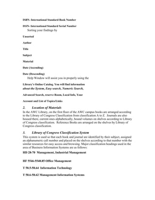 ISBN- International Standard Book Number

ISSN- International Standard Serial Number
     Sorting your findings by

Unsorted

Author

Title

Subject

Material

Date (Ascending)

Date (Descending)
     Help Window will assist you in properly using the

Library’s Online Catalog. You will find information
about the System, Easy search, Numeric Search,

Advanced Search, reserve Room, Local Info, Your

Account and List of Topics/Links

2.        Location of Materials
In the AWC Library, on the first floor of the AWC campus books are arranged according
to the Library of Congress Classification from classification A to Z. Journals are also
housed there, current ones alphabetically, bound volumes on shelves according to Library
of Congress classification. Reference Books are arranged on the shelves by Library of
Congress classification.

3.        Library of Congress Classification System
This system is used so that each book and journal are identified by their subject, assigned
an alphanumeric call number and placed on the shelves according to that number with the
similar resources for easy access and browsing. Major classification headings used in the
area of Business Information Systems are as follows:
HD 28-70 Management, Industrial Management

HF 5546-5548.85 Office Management

T 58.5-58.64 Information Technology

T 58.6-58.62 Management Information Systems
 
