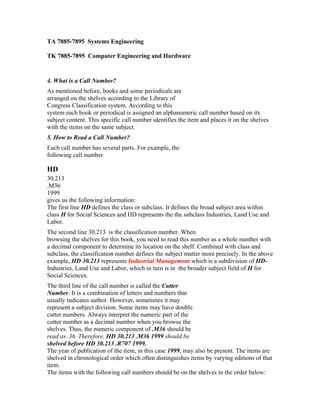 TA 7885-7895 Systems Engineering

TK 7885-7895 Computer Engineering and Hardware


4. What is a Call Number?
As mentioned before, books and some periodicals are
arranged on the shelves according to the Library of
Congress Classification system. According to this
system each book or periodical is assigned an alphanumeric call number based on its
subject content. This specific call number identifies the item and places it on the shelves
with the items on the same subject.
5. How to Read a Call Number?
Each call number has several parts. For example, the
following call number

HD
30.213
.M36
1999
gives us the following information:
The first line HD defines the class or subclass. It defines the broad subject area within
class H for Social Sciences and HD represents the the subclass Industries, Land Use and
Labor.
The second line 30.213 is the classification number. When
browsing the shelves for this book, you need to read this number as a whole number with
a decimal component to determine its location on the shelf. Combined with class and
subclass, the classification number defines the subject matter more precisely. In the above
example, HD 30.213 represents Industrial Management which is a subdivision of HD-
Industries, Land Use and Labor, which in turn is in the broader subject field of H for
Social Sciences.
The third line of the call number is called the Cutter
Number. It is a combination of letters and numbers that
usually indicates author. However, sometimes it may
represent a subject division. Some items may have double
cutter numbers. Always interpret the numeric part of the
cutter number as a decimal number when you browse the
shelves. Thus, the numeric component of .M36 should be
read as .36. Therefore, HD 30.213 .M36 1999 should be
shelved before HD 30.213 .R707 1999.
The year of publication of the item, in this case 1999, may also be present. The items are
shelved in chronological order which often distinguishes items by varying editions of that
item.
The items with the following call numbers should be on the shelves in the order below:
 