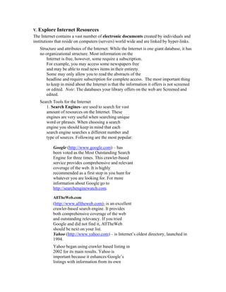 V. Explore   Internet Resources
The Internet contains a vast number of electronic documents created by individuals and
institutions that reside on computers (servers) world wide and are linked by hyper-links.
   Structure and attributes of the Internet: While the Internet is one giant database, it has
   no organizational structure. Most information on the
       Internet is free, however, some require a subscription.
       For example, you may access some newspapers free
       and may be able to read news items in their entirety.
       Some may only allow you to read the abstracts of the
       headline and require subscription for complete access. The most important thing
       to keep in mind about the Internet is that the information it offers is not screened
       or edited. Note: The databases your library offers on the web are Screened and
       edited.
   Search Tools for the Internet
      1. Search Engines- are used to search for vast
      amount of resources on the Internet. These
      engines are very useful when searching unique
      word or phrases. When choosing a search
      engine you should keep in mind that each
      search engine searches a different number and
      type of sources. Following are the most popular:

           Google (http://www.google.com) – has
           been voted as the Most Outstanding Search
           Engine for three times. This crawler-based
           service provides comprehensive and relevant
           coverage of the web. It is highly
           recommended as a first stop in you hunt for
           whatever you are looking for. For more
           information about Google go to
           http://searchenginewatch.com.

           AllTheWeb.com
           (http://www.alltheweb.com)- is an excellent
           crawler-based search engine. It provides
           both comprehensive coverage of the web
           and outstanding relevancy. If you tried
           Google and did not find it, AllTheWeb
           should be next on your list.
           Yahoo (http://www.yahoo.com) – is Internet’s oldest directory, launched in
           1994.
           Yahoo began using crawler based listing in
           2002 for its main results. Yahoo is
           important because it enhances Google’s
           listings with information from its own
 