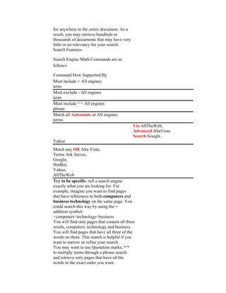 for anywhere in the entire document. As a
result, you may retrieve hundreds or
thousands of documents that may have very
little or no relevancy for your search.
Search Features-

Search Engine Math Commands are as
follows:

Command How Supported By
Must include + All engines
term
Must exclude - All engines
term
Must include “ “ All engines
phrase
Match all Automatic at All engines
terms
                                             Via AllTheWeb,
                                             Advanced AltaVista.
                                             Search Google,
Yahoo
Match any OR Alta Vista,
Terms Ask Jeeves,
Google,
HotBot,
Yahoo,
AllTheWeb
Try to be specific- tell a search engine
exactly what you are looking for. For
example, imagine you want to find pages
that have references to both computers and
business technology on the same page. You
could search this way by using the +
addition symbol:
+computers+technology+business
You will find only pages that contain all three
words, computers, technology and business .
You will find pages that have all three of the
words on them. This search is helpful if you
want to narrow or refine your search.
You may want to use Quotation marks, “ “
to multiply terms through a phrase search
and retrieve only pages that have all the
words in the exact order you want.
 