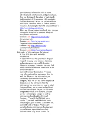 provide varied information such as news,
   advertisement, entertainment, and personal data.
   You can distinguish the nature of web sites by
   looking at their URL domains. URL stands for
   Uniform Resource Locator, an Internet address
   which tells a browser where to find an Internet
   resources. For example, the URL for your library is
   http://www.tnstate.edu/library.
   There are 4 broad categories of web sites you can
   distinguish by their URL domain. They are:
   Educational institution-
   Domain: .edu (http://www.tnstate.edu)
   Government site-
   Domain: .gov (http://www.senate.gov)
   Organizations or associations-
   Domain: .org (http://www.ala.org)
   Commercially based sites-
   Domain: .com (http://www.cocacola.com)
Categories of Information on the Internet
   1. Free Web Sites with Valuable
   Information
   It is recommended that you should do your
   research by using your library’s electronic
   and print resources accessible from the
   Library’s web page. However, you may find
   some valuable information on the web in the
   areas listed below:
   Current Company Information- You can
   read information about a company from its
   web site. However, the information you
   obtain may be slanted to favor that
   company. You can use the search engines or
   directories on the Internet to find the
   information you need. Always keep in mind
   that your library has pertinent and unbiased
   information available for you via electronic
   and print resources. For example, you can
   use the search engine Google to look up
   information about Lockheed Aircraft
   Company. You will find 786,000 hits or
   results. If you look up IBM via the same
   search engine, you will find 22,100,000 hits.
   Current Events or Topics- Web is very
   useful in finding information about current
   events because it provides immediate
   information on very recent events. For
 