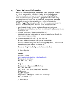 II.   Gather Background Information
      A brief background information in your topic would enable you to focus
      on a theme and an outline effectively. As you peruse the background
      information make note of relevant issues within your topic, differing
      issues and definitions of key concepts. Appropriate sources for locating
      background information include encyclopedias, almanacs and yearbooks,
      and handbooks and bibliographies. In order to find information in
      Decision Support Systems, you need to look for background resources in
      Business Information Systems. You will locate these resources by
      1. searching the Library’s online catalog under the subject heading
         Encyclopedias and Dictionaries. From the entries retrieved, you may choose
         the relevant ones.
      2. Note the appropriate classification numbers for
         specific resources or resources in the subject area and locate them in the
         appropriate reference section.
      3. You may advance your search by searching via
         keyword and combining words in general areas such as
         Business Information Systems, Decision Support Systems, Databases with
         such words as encyclopedia, dictionary, etc.
         Resources that provide background information include

         1. Encyclopedias –

         General-
         Britannica Online
         http://www.tnstate.edu/library/database.htm#B
         Encyclopedia Americana
         Ref. AE 5 .E333 1996

         Subject-
         Encyclopedia of Science and Technology
         Ref. Q121 .E53 2001
         The Cutting Edge: an Encyclopedia of Advanced
         Technologies
         Ref. T9 .C96 2000
         Encyclopedia of Computer Science and Technology
         Ref. QA76.15 .E5 v.43

         2. Dictionaries-
 