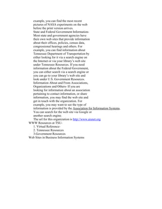 example, you can find the most recent
  pictures of NASA experiments on the web
  before the print version arrives.
  State and Federal Government Information-
  Most state and government agencies have
  their own web sites that provide information
  about their offices, policies, census data,
  congressional hearings and others. For
  example, you can find information about
  Tennessee Department of Transportation by
  either looking for it via a search engine on
  the Internet or via your library’s web site
  under Tennessee Resources. If you need
  information about the Federal Government,
  you can either search via a search engine or
  you can go to your library’s web site and
  look under U.S. Government Resources.
  Information About and From Associations,
  Organizations and Others- If you are
  looking for information about an association
  pertaining to contact information, or share
  information, you may find the web site and
  get in touch with the organization. For
  example, you may want to see the type of
  information is provided by the Association for Information Systems.
  You can search for the web site via Google or
  another search engine.
  The url for this organization is http://www.aisnet.org
WWW Resources at TSU-
  1. Virtual Reference-
  2. Tennessee Resources
  3.Government Resources
Web Sites in Business Information Systems
 