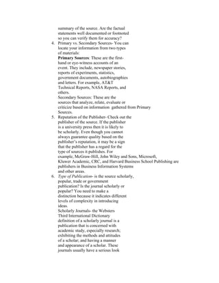 summary of the source. Are the factual
   statements well documented or footnoted
   so you can verify them for accuracy?
4. Primary vs. Secondary Sources- You can
   locate your information from two types
   of materials:
   Primary Sources: These are the first-
   hand or eye-witness accounts of an
   event. They include, newspaper stories,
   reports of experiments, statistics,
   government documents, autobiographies
   and letters. For example, AT&T
   Technical Reports, NASA Reports, and
   others.
   Secondary Sources: These are the
   sources that analyze, relate, evaluate or
   criticize based on information gathered from Primary
   Sources.
5. Reputation of the Publisher- Check out the
   publisher of the source. If the publisher
   is a university press then it is likely to
   be scholarly. Even though you cannot
   always guarantee quality based on the
   publisher’s reputation, it may be a sign
   that the publisher has a regard for the
   type of sources it publishes. For
   example, McGraw-Hill, John Wiley and Sons, Microsoft,
   Kluwer Academic, CRC, and Harvard Business School Publishing are
   publishers in Business Information Systems
   and other areas.
6. Type of Publication- is the source scholarly,
   popular, trade or government
   publication? Is the journal scholarly or
   popular? You need to make a
   distinction because it indicates different
   levels of complexity in introducing
   ideas.
   Scholarly Journals- the Websters
   Third International Dictionary
   definition of a scholarly journal is a
   publication that is concerned with
   academic study, especially research;
   exhibiting the methods and attitudes
   of a scholar; and having a manner
   and appearance of a scholar. These
   journals usually have a serious look
 