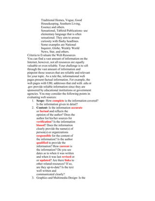 Traditional Homes, Vogue, Good
            Housekeeping, Southern Living,
            Essence and others.
            Sensational, Tabloid Publications- use
            elementary language that is often
            sensational. They aim to arouse
            curiosity with flashy headlines.
            Some examples are National
            Inquirer, Globe, Weekly World
            News, Star, and others.
Criteria to Evaluate the Web Resources
You can find a vast amount of information on the
Internet, however, not all resources are equally
valuable or even reliable. Your challenge is to sift
through the vast amount of information and
pinpoint those sources that are reliable and relevant
for your topic. As a rule the, informational web
pages present factual information. For example, the
web pages with URL addresses that end with .edu or
.gov provide reliable information since they are
sponsored by educational institutions or government
agencies. You may consider the following points in
evaluating web sources:
    1. Scope- How complete is the information covered?
        Is the information given in detail?
    2. Content- Is the information accurate
        or factual and reflects the
        opinion of the author? Does the
        author list his/her sources for
        verification? Is the information
        biased? Does the information
        clearly provide the name(s) of
        person(s) or organizations
        responsible for the content of
        the information? Is the author
        qualified to provide the
        information? How current is
        the information? Do you see
        dates as to when it was written
        and when it was last revised or
        or updated? Are there links to
        other related resources? If so,
        are they up-to-date? Is the text
        well written and
        communicated clearly?
    3. Graphics and Multimedia Design- Is the
 