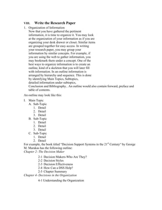 VIII.   Write the Research Paper
1. Organization of Information
   Now that you have gathered the pertinent
   information, it is time to organize it. You may look
   at the organization of your information as if you are
   organizing your desk drawer or closet. Similar items
   are grouped together for easy access. In writing
   your research paper, you may group your
   information by similar concepts. For example, if
   you are using the web to gather information, you
   may bookmark them under a concept. One of the
   best ways to organize information is to create an
   outline, kind of a skeleton that you will later fill
   with information. In an outline information is
   arranged by hierarchy and sequence. This is done
   by identifying Main Topics, Subtopics,
   detailed information under subtopics,
   Conclusion and Bibliography.. An outline would also contain forward, preface and
   table of contents.
An outline may look like this:
I. Main Topic
   A. Sub-Topic
       1. Detail
       2. Detail
       3. Detail
   B. Sub-Topic
       1. Detail
       2. Detail
       3. Detail
   C. Sub-Topic
       1. Detail
       2. Detail
For example, the book titled “Decision Support Systems in the 21st Century“ by George
M. Marakas has the following outline:
Chapter 2- The Decision Maker
           2-1 Decision Makers-Who Are They?
           2-2 Decision Styles
           2-3 Decision Effectiveness
           2-4 How Can a DSS Help?
           2-5 Chapter Summary
Chapter 4- Decisions in the Organization
           4-1 Understanding the Organization
 