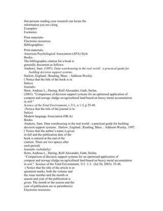 that persons reading your research can locate the
information you are citing.
Examples-
Footnotes:
Print materials-
Electronic resources-
Bibliographies:
Print materials-
American Psychological Association (APA) Style
Books-
The bibliographic citation for a book is
generally document as follows:
Anahory, Sam. (1997). Data warehousing in the real world : a practical guide for
     building decision support systems.
Harlow, England ; Reading, Mass. : Addison-Wesley.
( Notice that the title of the book is in
Italics)
Journals-
Horn, Andreas L.; During, Rolf-Alexander; Gath, Stefan.
(2001). “Comparison of decision support systems for an optimised application of
compost and sewage sludge on agricultural land based on heavy metal accumulation
in soil.”
Science of the Total Environment, v 311, n 1-3, p 35-48.
 (Notice that the title of the journal is in
Italics)
Modern language Association (MLA)
Books-
Anahory, Sam. Data warehousing in the real world : a practical guide for building
decision support systems. Harlow, England ; Reading, Mass. : Addison-Wesley, 1997.
( Notice that the author’s name is given
in full and the publication date of the
book is entered at the end of the
citation. There are two spaces after
each period)
Journals- (scholarly)
Horn, Andreas L., During, Rolf-Alexander, Gath, Stefan.
 “Comparison of decision support systems for an optimised application of
compost and sewage sludge on agricultural land based on heavy metal accumulation
in soil.” Science of the Total Environment, 311. 1-3. (Jul 20, 2003): 35-48.
 ( Notice that the title of the article is in
quotation marks, both the volume and
the issue number and the month or
season and year of the publication is
given. The month or the season and the
year of publication are in parenthesis)
Electronic resources-
 
