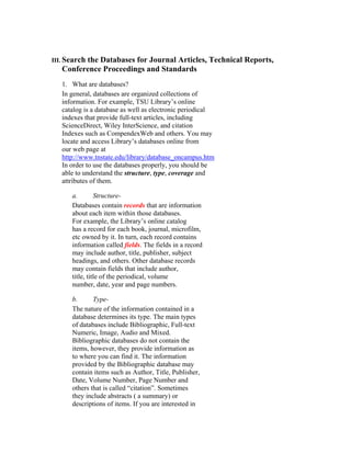III. Search
         the Databases for Journal Articles, Technical Reports,
   Conference Proceedings and Standards
   1. What are databases?
   In general, databases are organized collections of
   information. For example, TSU Library’s online
   catalog is a database as well as electronic periodical
   indexes that provide full-text articles, including
   ScienceDirect, Wiley InterScience, and citation
   Indexes such as CompendexWeb and others. You may
   locate and access Library’s databases online from
   our web page at
   http://www.tnstate.edu/library/database_oncampus.htm
   In order to use the databases properly, you should be
   able to understand the structure, type, coverage and
   attributes of them.

      a.        Structure-
      Databases contain records that are information
      about each item within those databases.
      For example, the Library’s online catalog
      has a record for each book, journal, microfilm,
      etc owned by it. In turn, each record contains
      information called fields. The fields in a record
      may include author, title, publisher, subject
      headings, and others. Other database records
      may contain fields that include author,
      title, title of the periodical, volume
      number, date, year and page numbers.

      b.      Type-
      The nature of the information contained in a
      database determines its type. The main types
      of databases include Bibliographic, Full-text
      Numeric, Image, Audio and Mixed.
      Bibliographic databases do not contain the
      items, however, they provide information as
      to where you can find it. The information
      provided by the Bibliographic database may
      contain items such as Author, Title, Publisher,
      Date, Volume Number, Page Number and
      others that is called “citation”. Sometimes
      they include abstracts ( a summary) or
      descriptions of items. If you are interested in
 